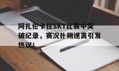  阿扎伦卡在SKT比赛中突破纪录，赛况扑朔迷离引发热议！